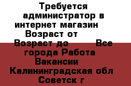 Требуется администратор в интернет магазин.  › Возраст от ­ 22 › Возраст до ­ 40 - Все города Работа » Вакансии   . Калининградская обл.,Советск г.